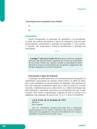Módulo VII
Que princípios foram transgredidos no caso relatado?
a)........................................................................................................
b)........................................................................................................
Comentário
Foram transgredidos os princípios da igualdade e da moralidade.
O edital não poderia discriminar a marca do detergente, pois isto gera
favorecimento, contrariando o princípio da igualdade. E, com certeza,
o “acordo” dos fornecedores contraria frontalmente o princípio da
mo­ralidade.
• • •
O artigo 7º da Lei nº 8.666/93 determina as diversas condições
para que seja possível licitar a aquisição de um bem ou contratação
de um serviço. Dentre elas, importa ressaltar a necessidade de haver
previsão de recursos orçamentários que assegurem o pagamento das
devidas obrigações no exercício fi­nanceiro.
Convocação e tipos de licitação
O princípio da publicidade deve ser materializado pela divulgação do
instrumento convocatório da licitação (carta-convite ou edital de licita-
ção) e pela obediência aos prazos fixados na legislação. Para garantia de
que será comprado exatamente aquilo que a rede de ensino ou a escola
necessita, é fundamental que a carta-convite ou o edital da licitação seja
bem elaborado e especifique com clareza as características do que se quer
comprar. Deve haver a especificação completa do bem ou serviço a ser
adquirido, sem indicação de marcas (art. 15, § 7º, I, da Lei nº 8.666/93).
Lei nº 8.666, de 21 de junho de 1993
SEÇÃO V
Das Compras
Art. 14 - Nenhuma compra será feita sem a adequada
caracterização de seu objeto e indicação dos recursos orçamen-
tários para seu pagamento, sob pena de nulidade do ato e respon-
sabilidade de quem lhe tiver dado causa.
98 unidade4
 