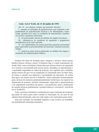 Módulo VII
Cont.: Lei nº 8.666, de 21 de junho de 1993
Art. 15 - As compras, sempre que possível, deverão:
I - atender ao princípio da padronização, que imponha com-
patibilidade de especificações técnicas e de desempenho, obser-
vadas, quando for o caso, as condições de manutenção, assistên-
cia técnica e garantia oferecidas;
II - ser processadas através de sistema de registro de preços;
III - submeter-se às condições de aquisição e pagamento
semelhantes às do setor privado;
IV - ser subdivididas em tantas parcelas quantas necessárias
para aproveitar as peculiaridades do mercado, visando economi-
cidade;
V - balizar-se pelos preços praticados no âmbito dos órgãos e
entidades da Administração Pública.
Existem três tipos de licitação para compras e serviços: menor preço;
melhor técnica; técnica e preço. O primeiro tipo é o mais comumente uti­
lizado. Nele, vence a licitação o fornecedor que oferece o bem a ser ad­qui­rido
ou o serviço a ser prestado pelo menor preço, atendidas as es­pecificações e
a qualidade requeridas no edital de licitação. Isso significa que o detalha-
mento técnico do que vai ser comprado ou contratado deve ser bem claro,
de forma a atender aos objetivos e necessidades da educação. Os outros
dois tipos, nos termos da Lei nº 8.666/93, “serão utilizados ex­clusivamente
para serviços de natureza predominantemente intelectual, em especial na
elaboração de projetos, cálculos, fiscalização, supervisão e gerenciamento
e de engenharia consultiva em geral, e, em particular, para a elaboração
de estudos técnicos preliminares e projetos básicos e executivos” (art.46 da
Lei nº 8.666/93).
Todo o processo licitatório é conduzido por uma Comissão de Licitação,
que pode ser única para todo o estado ou município ou, no caso de um
sistema descentralizado, uma em cada órgão com autonomia para tanto.
Veja, por exemplo, na atividade seguinte, o que ocorreu, na realidade,
em determinado município brasileiro.
99unidade4
 