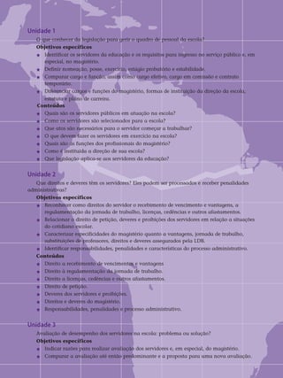 Unidade 1
O que conhecer da legislação para gerir o quadro de pessoal da escola?
Objetivos específicos	
j	 Identificar os servidores da educação e os requisitos para ingresso no serviço público e, em 	
	 especial, no magistério.
j	Definir nomeação, posse, exercício, estágio probatório e estabilidade.
j 	 Comparar cargo e função, assim como cargo efetivo, cargo em comissão e contrato 		
	 temporário.
j	Diferenciar cargos e funções do magistério, formas de instituição da direção da escola,
	 estatuto e plano de carreira.	
Conteúdos
j	Quais são os servidores públicos em atuação na escola?
j	Como os servidores são selecionados para a escola?
j	Que atos são necessários para o servidor começar a trabalhar?
j	O que devem fazer os servidores em exercício na escola?
j	Quais são as funções dos profissionais do magistério?
j	Como é instituída a direção de sua escola?
j	Que legislação aplica-se aos servidores da educação?
Unidade 2	
Que direitos e deveres têm os servidores? Eles podem ser processados e receber penalidades
administrativas?
Objetivos específicos	
j	Reconhecer como direitos do servidor o recebimento de vencimento e vantagens, a 		
	 regulamentação da jornada de trabalho, licenças, cedências e outros afastamentos.
j	Relacionar o direito de petição, deveres e proibições dos servidores em relação a situações 	
	 do cotidiano escolar.
j	Caracterizar especificidades do magistério quanto a vantagens, jornada de trabalho, 		
	 substituições de professores, direitos e deveres assegurados pela LDB.
j	Identificar responsabilidades, penalidades e características do processo administrativo.	
Conteúdos
j	Direito a recebimento de vencimentos e vantagens
j	Direito à regulamentação da jornada de trabalho.
j	Direito a licenças, cedências e outros afastamentos.
j	Direito de petição.
j	Deveres dos servidores e proibições.
j	Direitos e deveres do magistério.
j	Responsabilidades, penalidades e processo administrativo.
Unidade 3	
Avaliação de desempenho dos servidores na escola: problema ou solução?	
Objetivos específicos
j	Indicar razões para realizar avaliação dos servidores e, em especial, do magistério.
j	Comparar a avaliação até então predominante e a proposta para uma nova avaliação.
 