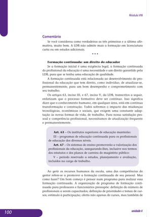 Módulo VIII
Comentário
Se você considerou como verdadeiras as três primeiras e a última afir-
mativa, muito bem. A LDB não admite mais a formação em licen­cia­tura
curta ou em estudos adicionais.
• • •
Formação continuada: um direito do educador
Se a formação inicial é uma exigência legal, a formação continuada
do profissional da educação é uma necessidade e um direito garantido pela
LDB, para que se tenha uma educação de qualidade.
A formação continuada está relacionada ao desenvolvimento do pro­
fissional da educação que tem direito, como indivíduo, de atualizar-se,
permanentemente, para um bom desempenho e comprometimento com
seu trabalho.
Os artigos 63, inciso III, e 67, inciso V, da LDB, transcritos a seguir,
enfatizam que o processo formativo deve ser contínuo. Isso significa
dizer que o conhecimento humano, em qualquer área, está em contínua
trans­formação e construção. Todos sofremos o impacto das mudanças
tecno­lógicas, econômicas e sociais, que exigem uma constante adap­
tação às novas formas de vida, de trabalho. Para nossa satisfação pes­
soal e com­pe­tência profissional, necessitamos de atualização frequente
e per­ma­nen­te­mente. 	
Art. 63 – Os institutos superiores de educação manterão:
III – programas de educação continuada para os profissionais
de educação dos diversos níveis.
Art. 67 – Os sistemas de ensino promoverão a valorização dos
profissionais da educação, assegurando-lhes, inclusive nos termos
dos estatutos e dos planos de carreira do magistério público:
V – período reservado a estudos, planejamento e avaliação,
incluídos na carga de trabalho.
Ao gerir os recursos humanos da escola, uma das competências do
gestor refere-se a promover a formação continuada de seu pessoal. Mas
como fazer? Um bom começo é pensar num programa para realizar essa
formação continuada. A organização de programa de formação conti­
nuada para professores e funcionários pressupõe: definição do número de
profissionais a serem capacitados; definição de prioridades e temas de cur-
sos; estímulo à participação; oferta não apenas de cursos, mas também de
100 unidade4
 