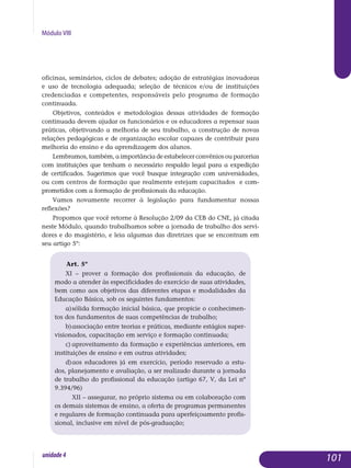 Módulo VIII
oficinas, seminários, ciclos de debates; adoção de estratégias ino­vadoras
e uso de tecnologia adequada; seleção de técnicos e/ou de ins­ti­tuições
credenciadas e competentes, responsáveis pelo programa de for­ma­ção
continuada.
Objetivos, conteúdos e metodologias dessas atividades de formação
continuada devem ajudar os funcionários e os educadores a repensar suas
práticas, objetivando a melhoria de seu trabalho, a construção de novas
relações pedagógicas e de organização escolar capazes de contribuir para
melhoria do ensino e da aprendizagem dos alunos.
Lembramos, também, a importância de estabelecer convênios ou par­cerias
com instituições que tenham o necessário respaldo legal para a ex­pedição
de certificados. Sugerimos que você busque in­tegração com uni­versi­dades,
ou com centros de formação que realmente estejam capa­citados e com­
prometidos com a formação de profissionais da educação.
Vamos novamente recorrer à legislação para fundamentar nossas
re­flexões?
Propomos que você retorne à Resolução 2/09 da CEB do CNE, já citada
neste Módulo, quando trabalhamos sobre a jornada de trabalho dos servi-
dores e do magistério, e leia algumas das diretrizes que se encontram em
seu artigo 5º:
Art. 5º
XI – prover a formação dos profissionais da educação, de
modo a atender às especificidades do exercício de suas atividades,
bem como aos objetivos das diferentes etapas e modalidades da
Educação Básica, sob os seguintes fundamentos:
a)	sólida formação inicial básica, que propicie o conhecimen-
tos dos fundamentos de suas competências de trabalho;
b)	associação entre teorias e práticas, mediante estágios super-
visionados, capacitação em serviço e formação continuada;
c)	aproveitamento da formação e experiências anteriores, em
instituições de ensino e em outras atividades;
d)	aos educadores já em exercício, período reservado a estu-
dos, planejamento e avaliação, a ser realizado durante a jornada
de trabalho do profissional da educação (artigo 67, V, da Lei nº
9.394/96)
	 XII – assegurar, no próprio sistema ou em colaboração com
os demais sistemas de ensino, a oferta de programas permanentes
e regulares de formação continuada para aperfeiçoamento profis-
sional, inclusive em nível de pós-graduação;
	
101unidade4
 