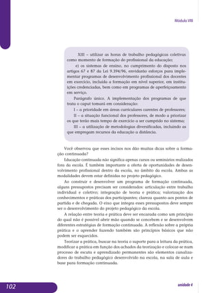 Módulo VIII
	 XIII – utilizar as horas de trabalho pedagógicas coletivas
como momento de formação do profissional da educação;
e) os sistemas de ensino, no cumprimento do disposto nos
artigos 67 e 87 da Lei 9.394/96, envidarão esforços para imple-
mentar programas de desenvolvimento profissional dos docentes
em exercício, incluída a formação em nível superior, em institu-
ições credenciadas, bem como em programas de aperfei­çoa­mento
em serviço.
Parágrafo único. A implementação dos programas de que
trata o caput tomará em consideração:
I – a prioridade em áreas curriculares carentes de professores;
II – a situação funcional dos professores, de modo a priorizar
os que terão mais tempo de exercício a ser cumprido no sistema;
III – a utilização de metodologias diversificadas, incluindo as
que empregam recursos da educação a distância.
Você observou que esses incisos nos dão muitas dicas so­bre a forma-
ção continuada?
Educação continuada não significa apenas cursos ou seminários realizados
fora da escola. É também importante a oferta de opor­tu­nidades de desen-
volvimento profissional dentro da escola, no âmbito da escola. Ambas as
modalidades devem estar definidas no projeto peda­gógico.
Ao construir e desenvolver um programa de formação continuada,
al­guns pressupostos precisam ser considerados: articulação entre trabalho
individual e coletivo; integração de teoria e prática; valorização dos
co­nhecimentos e práticas dos participantes; clareza quanto aos pontos de
partida e de chegada. O eixo que integra esses pressupostos deve sempre
ser o desenvolvimento do projeto pedagógico da escola.
A relação entre teoria e prática deve ser encarada como um princípio
do qual não é possível abrir mão quando se concebem e se desenvolvem
diferentes estratégias de formação continuada. A reflexão sobre a própria
prática e o aprender fazendo também são princípios básicos que não
podem ser esquecidos.
Teorizar a prática, buscar na teoria o suporte para a leitura da prá­tica,
modificar a prática em função dos achados da teorização e co­locar-se num
processo de escuta e aprendizado permanentes são ele­mentos canaliza-
dores do trabalho pedagógico desenvolvido na escola, na sala de aula e
base para formação continuada.
102 unidade4
 