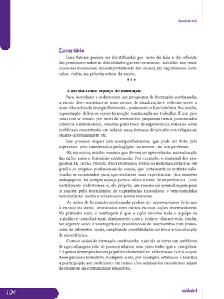 Módulo VIII
Comentário
Esses fatores podem ser identificados por meio da fala e da reflexão
dos professores sobre as dificuldades que encontram no trabalho, nos re­sul­
tados das avaliações, no comportamento dos alunos, na organização curri­
cular, enfim, na própria rotina da escola.
• • •
A escola como espaço de formação
Para introduzir e sedimentar um programa de formação continuada,
a escola deve constituir-se num centro de atualização e reflexão sobre a
ação educativa de seus profissionais – professores e funcionários. Na escola,
capacitação define-se como formação continuada no trabalho. É um pro­
cesso que se instala por meio de seminários, pequenos cursos para estudos
coletivos e sistemáticos, reuniões para troca de experiências, reflexão sobre
problemas encontrados em sala de aula, tomada de decisões em relação ao
ensino–aprendizagem etc.
Esse processo requer um acompanhamento, que pode ser feito pelo
su­pervisor, pelo coordenador pedagógico ou mesmo por um professor.
Há, na escola, muitos recursos que devem ser aproveitados na realização
das ações para a formação continuada. Por exemplo: o material dos pro-
gramas TV Escola, Proinfo, Pro-Letramento, livros ou materiais didáticos em
geral e os próprios profissionais da escola, que certamente se sentirão valo-
rizados se convidados para apresentarem suas experiências. Nas reuniões
pedagógicas, há sempre espaço para o relato e troca de experiências. Cada
participante pode tornar-se, ele próprio, um recurso de aprendizagem para
os outros, pelo intercâmbio de experiências inovadoras e bem-sucedidas
realizadas na escola e socia­liza­das nessas reuniões.
As ações de formação continuada podem ser intra-escolares (internas
à escola) ou ainda articuladas com outras escolas (ações interescolares).
No primeiro caso, a vantagem é que a ação envolve toda a equipe de
trabalho e contribui mais diretamente com o projeto educativo da escola.
No segundo caso, a vantagem é a possibilidade de intercâmbio com pro­fes­
sores de diferentes locais, ampliando possibilidades de troca e socialização
de experiências.
Com as ações de formação continuada, a escola se torna um ambiente
de aprendizagem não só para os alunos, mas para todos que a compõem.
E o gestor desempenha um papel fundamental na elaboração e articulação
desse processo formativo. Compete a ele, por exemplo, estimular e facilitar
a participação aos professores em cursos e/ou seminários cujos temas sejam
do interesse da comunidade educativa.
104 unidade4
 