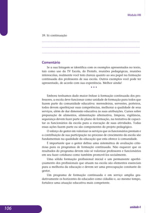 Módulo VIII
39. b) continuação
.................................................................................................................
.................................................................................................................
................................................................................................................. 							
Comentário
Se a sua listagem se identifica com os exemplos apresentados no texto,
tais como uso da TV Escola, do Proinfo, reuniões pedagógicas, reu­niões
interescolas, realmente você tem clareza quanto ao seu papel na formação
continuada dos professores de sua escola. Outros exemplos você pode ter
apresentado, de acordo com sua experiência. Melhor ainda!
• • •
Embora tenhamos dado maior ênfase à formação continuada dos pro­
fessores, a escola deve funcionar como unidade de formação para todos que
fazem parte da comunidade educativa: merendeiras, serventes, por­teiros,
todos devem aperfeiçoar suas competências, melhorar a qualidade de seus
serviços, além de dar dimensão educativa às suas atribuições. Cursos sobre
preparação de alimentos, alimentação alternativa, limpeza, vigilância,
segurança devem fazer parte do plano de formação, na ten­tativa de capaci-
tar os funcionários da escola para a execução de suas atividades. Todas
essas ações fazem parte ou são com­ponentes do projeto pedagógico.
O esforço do gestor em valorizar os serviços que os funcionários prestam e
a contribuição de sua participação no processo de crescimento da escola são
fundamentais na qualidade da educação que esta oferece à comunidade.
É importante que o gestor defina uma sistemática de avaliação crite­
riosa para os programas de formação continuada. Não esquecer que os
resultados do programa devem não só valorizar professores e funcionários
em seu fazer cotidiano como também promovê-los socialmente.
Uma sólida formação profissional inicial e um permanente aperfei­
çoamento dos profissionais que atuam na escola são elementos es­senciais
para a melhoria da educação e devem ser uma preocupação constante do
gestor.
Um programa de formação continuada e em serviço amplia gra­
dativamente os horizontes do educador como cidadão e, ao mesmo tempo,
fortalece uma atuação educativa mais competente.
106 unidade4
 