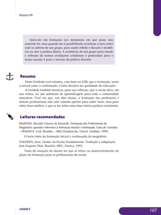 Módulo VIII
Sinto-me em formação nos momentos em que posso não
so­mente ter, mas quando me é possibilitado socializar o meu saber
com os saberes de um grupo, para assim refletir e discutir e modifi-
car ou não a prática diária. A existência de um grupo para estudo
e reflexão de nossas avaliações cotidianas é primordial para o
nosso sucesso e para o sucesso da prática docente.
Resumo
Nesta Unidade você estudou, com base na LDB, que a formação, tanto
a inicial como a continuada, é fator decisivo na qualidade da educação.
A Unidade também mostrou, para sua reflexão, que a escola deve, em
sua rotina, ser um ambiente de aprendizagem para toda a comunidade
educativa. Você viu que, nos dias atuais, a formação dos professores e
demais profissionais não está voltada apenas para saber fazer, mas para
saber fazer melhor, e que se faz sobre uma base teórico-prática consistente.
Leituras recomendadas
MARTINS, Ricardo Chaves de Rezende. Formação dos Profissionais do
Magistério: questões referentes à formação inicial e continuada. Guia de Consulta
– PRASEM II. 2.ed, Brasília: – MEC/Fundescola, Unicef, Undime, 1999.
O texto trata da formação inicial e continuada do magistério.
VALERIEN, Jean. Gestão da Escola Fundamental. Tradução e adaptação
José Augusto Dias. Brasília: MEC, Unesco, 1993.
Trata da atuação do diretor no que se refere ao desenvolvimento do
plano de formação para os profissionais da escola.
107unidade4
 