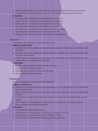 j	Identificar dimensões para a avaliação dos docentes e demais servidores da educação.
j	Caracterizar diferentes instrumentos para a avaliação de desempenho nas escolas.	
Conteúdos
j	Por que realizar avaliação de desempenho dos servidores?
j	Como tem sido a avaliação de desempenho na educação?
j	Como pode ser a avaliação de desempenho na educação?
j	Por que realizar avaliação de desempenho na escola?
j	Que dimensões considerar na avaliação realizada na escola?
j	Que instrumentos utilizar para a avaliação na escola?
j	Com que ações deve se articular a avaliação de desempenho?
Unidade 4		
A formação é fator decisivo na qualidade da escola.
Objetivos específicos	
j	Identificar na LDB os artigos que se referem diretamente à formação dos profissionais da 	
	 educação.
j	Enumerar fatores que, dentro do processo educativo, indicam a necessidade de se elaborar 	
	 um plano de formação.
j	Indicar ações que, fazendo parte da rotina da escola, podem ser utilizadas na formação 	
	 continuada dos profissionais da educação.
Conteúdos
j	A LDB e a formação dos profissionais da educação.
j	Formação inicial: primeiro passo.
j	Formação continuada: um direito do educador.
j	Escola como espaço de formação.
Unidade 5	
Relações interpessoais: interação X individualismo.	
Objetivos específicos
j	Identificar os fatores que favorecem e dificultam o processo de interação dos membros da	
	 comunidade escolar.
j	Citar os instrumentos de comunicação que a escola deve utilizar no processo de integração 	
	 coletiva.
j	Caracterizar a equipe escolar segundo os níveis de atuação do coordenador e da própria 	
	 equipe.
j	Auto-avaliar-se no desempenho de sua função de coordenador da equipe escolar no 		
	 desenvolvimento do trabalho educativo.	
Conteúdos
j	A interação na comunidade escolar.
j	Instrumentos de comunicação no processo de integração coletiva.
j	Papel do gestor no desenvolvimento do trabalho coletivo.
j	Competências e habilidades do gestor no processo interativo.
 