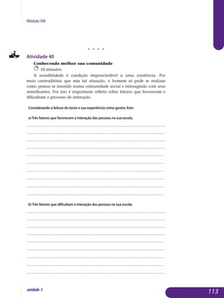 Módulo VIII
j j j j
Atividade 40
Conhecendo melhor sua comunidade
10 minutos
A sociabilidade é condição imprescindível a uma existência. Por
mais contraditória que seja tal situação, o homem só pode se realizar
como pessoa se inserido numa comunidade social e interagindo com seus
se­melhantes. Por isso é importante refletir sobre fatores que favorecem e
difi­cultam o processo de interação.
Considerando a leitura do texto e sua experiência como gestor, liste:
a)Três fatores que favorecem a interação das pessoas na sua escola.
..................................................................................................................
..................................................................................................................
..................................................................................................................
..................................................................................................................
.................................................................................................................
.................................................................................................................
.................................................................................................................
.................................................................................................................
.................................................................................................................
................................................................................................................. 		
b)Três fatores que dificultam a interação das pessoas na sua escola.
..................................................................................................................
..................................................................................................................
..................................................................................................................
..................................................................................................................
.................................................................................................................
.................................................................................................................
.................................................................................................................
.................................................................................................................
................................................................................................................. 				
113unidade 5
 