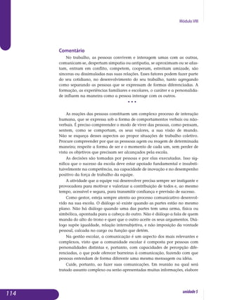 Módulo VIII
Comentário
No trabalho, as pessoas convivem e interagem umas com as outras,
co­municam-se, despertam simpatia ou antipatia, se aproximam ou se afas­
tam, entram em conflito, competem, cooperam, estreitam amizade, são
sinceras ou dissimuladas nas suas relações. Esses fatores podem fazer parte
do seu cotidiano, no desenvolvimento do seu trabalho, tanto agregando
co­mo separando as pessoas que se expressam de formas diferenciadas. A
formação, as experiências familiares e escolares, o caráter e a per­sona­lida­
de influem na maneira como a pessoa interage com os outros.
• • •
As reações das pessoas constituem um complexo processo de interação
humana, que se expressa sob a forma de comportamentos verbais ou não-
verbais. É preciso compreender o modo de viver das pessoas, como pensam,
sentem, como se comportam, os seus valores, a sua visão de mundo.
Não se esqueça desses aspectos ao propor situações de trabalho coletivo.
Procure compreender por que as pesssoas agem ou reagem de determinada
ma­neira; respeite a forma de ser e o momento de cada um, sem perder de
vista os objetivos que precisam ser alcançados pela escola.
As decisões são tomadas por pessoas e por elas executadas. Isso sig-
nifica que o sucesso da escola deve estar apoiado fundamental e in­subs­ti­
tuivelmente na competência, na capacidade de inovação e no desem­penho
positivo da força de trabalho da equipe.
A atividade que a equipe vai desenvolver precisa sempre ser instigante e
provocadora para motivar e valorizar a contribuição de todos e, ao mesmo
tempo, acessível e segura, para transmitir confiança e previsão de sucesso.
Como gestor, esteja sempre atento ao processo comunicativo desen­vol­
vido na sua escola. O diálogo só existe quando as partes estão no mesmo
plano. Não há diálogo quando uma das partes tem uma arma, física ou
simbólica, apontada para a cabeça do outro. Não é diálogo a fala de quem
manda do alto do trono e quer que o outro aceite os seus argumentos. Diá­
logo supõe igualdade, relação intersubjetiva, e não imposição da vontade
pessoal, calcada no cargo ou função que detém.
Na gestão escolar, a comunicação é um aspecto dos mais relevantes e
complexos, visto que a comunidade escolar é composta por pessoas com
personalidades distintas e, portanto, com capacidades de percepção di­fe­
renciadas, o que pode oferecer barreiras à comunicação, fazendo com que
pessoas entendam de forma diferente uma mesma mensagem ou idéia.
Cuide, portanto, ao fazer suas comunicações. Em reunião na qual será
tratado assunto complexo ou serão apresentadas muitas informações, ela­bore
114 unidade5
 