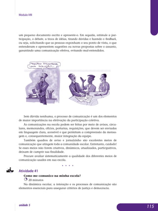 Módulo VIII
um pequeno documento escrito e apresente-o. Em seguida, estimule a par-
ticipação, o debate, a troca de idéias, tirando dúvidas e fazendo o feed­back,
ou seja, solicitando que as pessoas exponham o seu ponto de vista, o que
entenderam e apresentem sugestões ou novas propostas sobre o assunto,
garantindo uma comunicação efetiva, evitando mal-entendidos.
Sem dúvida nenhuma, o processo de comunicação é um dos elementos
de maior importância na efetivação da participação coletiva.
As comunicações na escola podem ser feitas por meio de avisos, cir­cu­
lares, memorandos, ofícios, portarias, requisições, que devem ser en­viadas
em linguagem clara, acessível e que permitam a compreensão da mensa­
gem e, consequentemente, maior integração da equipe.
Também quadros de aviso e jornalzinho são excelentes meios de
co­municação que atingem toda a comunidade escolar. Entretanto, cui­da­do!
Se esses meios não forem criativos, dinâmicos, atualizados, par­ticipa­tivos,
deixam de cumprir sua finalidade.
Procure avaliar sistematicamente a qualidade dos diferentes meios de
comunicação usados em sua escola.
j j j j
Atividade 41
Como me comunico na minha escola?
20 minutos
Na dinâmica escolar, a interação e os processos de comunicação são
elementos essenciais para assegurar critérios de justiça e democracia.
115unidade 5
 
