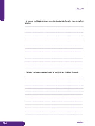 Módulo VIII
a) Escreva, em três parágrafos, argumentos favoráveis à afirmativa expressa na frase
anterior:
..................................................................................................................
..................................................................................................................
..................................................................................................................
..................................................................................................................
..................................................................................................................
..................................................................................................................
...........................................................................................................	.......
	..................................................................................................................
	..................................................................................................................
	..................................................................................................................
.................................................................................................................
.................................................................................................................
.................................................................................................................
................................................................................................................. 				
b) Escreva, pelo menos, três dificuldades ou limitações relacionadas à afirmativa:
..................................................................................................................
..................................................................................................................
..................................................................................................................
..................................................................................................................
..................................................................................................................
..................................................................................................................
.................................................................................................................
.................................................................................................................
.................................................................................................................
.................................................................................................................
.................................................................................................................
.................................................................................................................
................................................................................................................. 					
116 unidade5
 