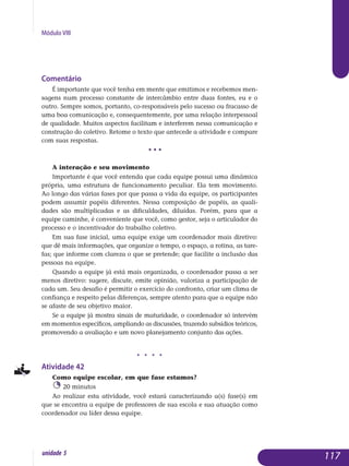 Módulo VIII
Comentário
É importante que você tenha em mente que emitimos e recebemos men-
sagens num processo constante de intercâmbio entre duas fontes, eu e o
outro. Sempre somos, portanto, co-responsáveis pelo sucesso ou fracasso de
uma boa comunicação e, consequentemente, por uma relação inter­pessoal
de qualidade. Muitos aspectos facilitam e interferem nessa comuni­cação e
construção do coletivo. Retome o texto que antecede a atividade e compare
com suas respostas.
• • •
A interação e seu movimento
Importante é que você entenda que cada equipe possui uma dinâmica
própria, uma estrutura de funcionamento peculiar. Ela tem movimento.
Ao longo das várias fases por que passa a vida da equipe, os participantes
podem assumir papéis diferentes. Nessa composição de papéis, as quali­
dades são multiplicadas e as dificuldades, diluídas. Porém, para que a
equi­pe caminhe, é conveniente que você, como gestor, seja o articulador do
processo e o incentivador do trabalho coletivo.
Em sua fase inicial, uma equipe exige um coordenador mais diretivo:
que dê mais informações, que organize o tempo, o espaço, a rotina, as tare­
fas; que informe com clareza o que se pretende; que facilite a inclusão das
pessoas na equipe.
Quando a equipe já está mais organizada, o coordenador passa a ser
menos diretivo: sugere, discute, emite opinião, valoriza a participação de
cada um. Seu desafio é permitir o exercício do confronto, criar um clima de
confiança e respeito pelas diferenças, sempre atento para que a equipe não
se afaste de seu objetivo maior.
Se a equipe já mostra sinais de maturidade, o coordenador só intervém
em momentos específicos, ampliando as discussões, trazendo subsídios teóricos,
promovendo a avaliação e um novo planejamento conjunto das ações.
j j j j
Atividade 42
Como equipe escolar, em que fase estamos?
20 minutos
Ao realizar esta atividade, você estará caracterizando a(s) fase(s) em
que se encontra a equipe de professores de sua escola e sua atuação como
coordenador ou líder dessa equipe.
117unidade 5
 