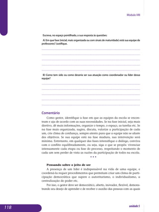 Módulo VIII
Escreva, no espaço pontilhado, a sua resposta às questões:
a) Em que fase (inicial, mais organizada ou com sinais de maturidade) está sua equipe de
professores? Justifique.
..................................................................................................................
..................................................................................................................
..................................................................................................................
..................................................................................................................
..................................................................................................................
b) Como tem sido ou como deveria ser sua atuação como coordenador ou líder dessa
equipe?
..................................................................................................................
..................................................................................................................
..................................................................................................................
..................................................................................................................
..................................................................................................................
Comentário
Como gestor, identifique a fase em que as equipes da escola se encon­
tram e aja de acordo com as suas necessidades. Se na fase inicial, seja mais
diretivo, dê mais informações, organize o tempo, o espaço, as tarefas etc. Se
na fase mais organizada, sugira, discuta, valorize a participação de cada
um, crie clima de confiança, sempre atento para que a equipe não se afaste
dos objetivos. Se sua equipe está na fase madura, sua intervenção será
mínima. Entretanto, em qualquer das fases intensifique o diálogo, conviva
com o conflito equilibradamente, ou seja, siga o que se propôs: vivenciar
intensamente cada etapa ou fase do processo, respeitando o momento de
cada um sem perder de vista as razões da participação de todos na escola.
• • •
Pensando sobre o jeito de ser
A presença de um líder é indispensável na vida de uma equipe, e
coordená-la requer procedimentos que permitam criar um clima de parti­
cipação democrática que supere o autoritarismo, o individualismo, a
cen­tralização do poder etc.
Por isso, o gestor deve ser democrático, aberto, inovador, flexível, de­mons­
trando seu desejo de aprender e de receber o auxílio das pessoas com as quais
118 unidade5
 