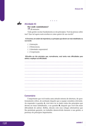 Módulo VIII
j j j j
Atividade 43
Por onde caminhamos?
20 minutos
Toda gestão escolar fundamenta-se em princípios. Você já pensou sobre
isso? Que tal agora auto-avaliar-se como gestor de sua escola?
a) Enumere, em ordem de importância, os princípios que devem ser mais trabalhados na
sua escola:
( ) Interação.
( ) Democracia.
( ) Liberdade responsável.
( ) Cooperação.
b)Escolha um dos princípios que, normalmente, você tenha mais dificuldades para
adotar, e explique sua dificuldade:
..................................................................................................................
..................................................................................................................
..................................................................................................................
..................................................................................................................
..................................................................................................................
..................................................................................................................
.................................................................................................................
.................................................................................................................
.................................................................................................................
................................................................................................................. 		
Comentário
É importante que você tenha uma atitude interna de abertura, de ques-
tionamento crítico, de aceitação daquilo que a equipe considera re­levante.
Ao responder à questão A, você deve ter se dado conta dos prin­cípios que
devem ser mais trabalhados, e na questão B, daquele que você tem mais
dificuldade de adotar. Reflita, discuta com seus colegas alter­nativas que
lhe permitam garantir, no trabalho desenvolvido durante a sua gestão, a
presença de princípios importantes.
120 unidade5
 