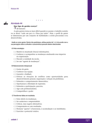 Módulo VIII
j j j j
Atividade 44
Que tipo de gestão exerço?
20 minutos
A ação gestora torna-se mais difícil quando se assume o trabalho sozinho
ou se deixa “cada um por si e Deus por todos”. Hoje, o perfil do gestor
se dimensiona por um conjunto de habilidades a serem procuradas e/ou
desenvolvidas.
Avalie-se como gestor. Dentro dos parênteses, atribua pontos de 1 a 5, de acordo com a
sua percepção sobre as atitudes e características pessoais abaixo relacionadas:
a) Visão estratégica
( )	Manter-se atualizado (buscar informações).
( )	Conhecer e acompanhar as mudanças analisando seus impactos 		
	 na organização.
( )	Discutir a realidade da escola.
( )	Ser um “agente de mudanças”.
b) Relacionamento interpessoal
( )	Gostar de gente.
( )	Conhecer sua equipe.
( )	Garantir o feedback.
( )	Utilizar as situações de conflitos como oportunidades para
	 de­­senvolvimento pessoal, negociação e solução de problemas.
( )	Estimular o comportamento democrático.
( )	Oportunizar a liberdade de expressão.
( )	Estimular a participação, parceria.
( )	Agir com profissionalismo.
( )	Compartilhar o poder
c)Transformar idéias em resultados
( )	Estar aberto às mudanças.
( )	Ser audacioso e empreendedor.
( )	Criticar, mas sugerir alternativas.
( )	Comprometer-se com resultados.
( )	Declarar “guerra” à burocracia, à acomodação e ao imobilismo.
( )	Exercitar o potencial criativo.
121unidade 5
 