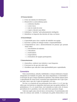 Módulo VIII
d) Processo decisório
( )	Criar um sistema de informações.
( )	Desenvolver a autoconfiança para:
	 – ( ) enfrentar desafios
	 – ( ) correr riscos
	 – ( ) não ter medo de errar
	 – ( ) expor e discutir suas idéias
( )	Substituir o “jeitinho” pelo planejamento inteligente.
( )	Identificar os impactos das decisões de hoje, no futuro.
e) Descentralização
( )	Capacidade para criar o espírito de trabalho em equipe.
( )	Exercitar a prática de delegar tarefas e responsabilidades.
( )	Comprometer-se com o desenvolvimento de pessoas que possam
	 atuar como:
	 – ( ) descobridores de talentos.
	 – ( ) educadores.
	 – ( ) motivadores.
	 – ( ) negociadores.
	 – ( ) formadores de equipes participantes.
f) Autoconhecimento
( )	Autocrítica: conhecer seus talentos e suas fraquezas.
( )	Convencer-se de que não sabe tudo.
( )	Acredita-se que cada dia é uma oportunidade para o aprendizado.
Comentário
Estas características, atitudes, habilidades e crenças enfatizam a função
integradora do trabalho do gestor, dão mais importância à criatividade e
à inovação do que à larga experiência repetitiva. Elas abrem espaços para
o aprendizado de coisas novas, tornando mais importante não o que a pes­
soa sabe, mas o que ela é capaz de aprender e de criar.
Por isso, se a maioria de sua pontuação ficou entre o 1 e o 2, isso sig-
nifica que você precisa se empenhar mais para que sua gestão melhore. Se
predominou o 3 e o 4, muito bem, você caminha no rumo certo. Se hou­ve
prevalência do 5, parabéns, você está onde todos queremos chegar.
Tudo isso supõe uma cota de riscos e de incerteza. O autoritarismo está
cheio de certezas sem sentido. A construção da gestão democrática é um
122 unidade5
 
