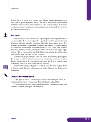 Módulo VIII
desafio diário. O gestor deve manter uma relação o mais permanente pos­
sível com os que compõem a escola. Por isso, é importante que ele saiba
partilhar, sem invadir o outro, mantendo uma comunicação o mais rica e
constante possível e ampliando-a numa dimensão horizontal, que favoreça
as relações interpessoais.
Resumo
Nesta Unidade, você estudou que o gestor passa a ser o grande articu-
lador das ações de todos os segmentos e que é ele também quem man­tém o
ânimo de todos no trabalho educativo. Aprendeu ainda que o gestor deve
desenvolver uma boa capacidade decisória, percebendo e com­preendendo
as diferentes alternativas, compreendendo a vida como um processo
dinâmico, flexível, criativo, interdependente, no qual nossas ações repre-
sentem não só numa dimensão individual, mas numa di­mensão muito
mais ampla, a do contexto em que vivemos.
Quando um grupo consegue criar um clima de confiança para apren­
der a fazer e receber críticas sem reações emocionais intensas, ele ama­
durece, torna-se fonte de crescimento para cada um de seus com­ponentes,
permitindo identificar seus avanços e dificuldades.
Prezado(a) Gestor(a), chegamos ao final deste Módulo. Depois de ler
o Resumo final, faça as atividades que estão faltando no Caderno de
Atividades.
Leitura recomendada
MARTINS, José do Prado. Administração Escolar: uma abordagem crítica do
processo administrativo em educação. 2.ed. São Paulo: Atlas, 1999.
O livro apresenta uma visão global dos setores da administração edu­
cacional e de seus princípios fundamentais.
123unidade 5
 