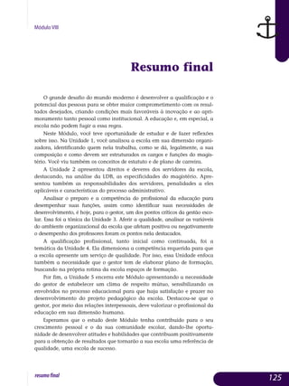 Módulo VIII
Resumo final
O grande desafio do mundo moderno é desenvolver a qualificação e o
potencial das pessoas para se obter maior comprometimento com os resul­
tados desejados, criando condições mais favoráveis à inovação e ao apri­
moramento tanto pessoal como institucional. A educação e, em espe­cial, a
escola não podem fugir a essa regra.
Neste Módulo, você teve oportunidade de estudar e de fazer reflexões
sobre isso. Na Unidade 1, você analisou a escola em sua dimensão organi­
zadora, identificando quem nela trabalha, como se dá, legalmente, a sua
composição e como devem ser estruturados os cargos e funções do magis­
tério. Você viu também os conceitos de estatuto e de plano de carreira.
A Unidade 2 apresentou direitos e deveres dos servidores da escola,
destacando, na análise da LDB, as especificidades do magistério. Apre­
sentou também as responsabilidades dos servidores, penalidades a eles
aplicáveis e características do processo administrativo.
Analisar o preparo e a competência do profissional da educação para
desempenhar suas funções, assim como identificar suas necessidades de
de­senvolvimento, é hoje, para o gestor, um dos pontos críticos da gestão esco-
lar. Essa foi a tônica da Unidade 3. Aferir a qualidade, analisar as variáveis
do ambiente organizacional da escola que afetam positiva ou negativamente
o desempenho dos professores foram os pontos nela destacados.
A qualificação profissional, tanto inicial como continuada, foi a
te­mática da Unidade 4. Ela dimensiona a competência requerida para que
a escola apresente um serviço de qualidade. Por isso, essa Unidade enfoca
tam­bém a necessidade que o gestor tem de elaborar plano de formação,
buscando na própria rotina da escola espaços de formação.
Por fim, a Unidade 5 encerra este Módulo apresentando a necessidade
do gestor de estabelecer um clima de respeito mútuo, sensibilizando os
en­volvidos no processo educacional para que haja satisfação e prazer no
desenvolvimento do projeto pedagógico da escola. Destacou-se que o
ges­tor, por meio das relações interpessoais, deve valorizar o profissional da
educação em sua dimensão humana.
Esperamos que o estudo deste Módulo tenha contribuído para o seu
crescimento pessoal e o da sua comunidade escolar, dando-lhe oportu­
nidade de desenvolver atitudes e habilidades que contribuam positiva­men­te
para a obtenção de resultados que tornarão a sua escola uma referência de
qualidade, uma escola de sucesso.
125resumofinal
 