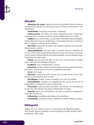 Módulo VIII
Glossário
Abandono de cargo: segundo a lei do serviço público federal, au­sência
intencional do servidor ao serviço por mais de 30 dias con­secutivos e sem
justificativa.
Assiduidade: frequência sem faltas; constância.
Contravenção: ato ilícito, de menor importância que o crime, que
apenas acarreta a pena de multa ou prisão simples para o seu autor.
Culposo: que comete culpa, ou seja, falta voluntária a uma obrigação,
inobservância de regra de conduta que, sem propósito de lesar, resulta em
dano a alguém ou ofensa de seus direitos.
Discrição: qualidade de quem sabe guardar segredo; circunspecção,
discernimento, reserva.
Disponibilidade: ato pelo qual o servidor estável é afastado do
ser­viço, com remuneração proporcional ao tempo de serviço, por extin-
ção de cargo ou declaração de sua desnecessidade, até seu adequado apro­
vei­tamento em outro cargo.
Doloso: que procede com dolo, ou seja, ato conscientemente dirigido
para a obtenção de resultado criminoso.
Feedback: [ing.] realimentação, retorno.
Interstício: tempo mínimo de permanência numa posição da carreira
para que o servidor possa concorrer à progressão funcional.
Locus: [lat.] lugar.
Omissão: ausência de ação; inércia; ato ou efeito de não fazer o que
moral ou juridicamente deve ser feito.
Paradigma: modelo, norma, exemplar; que serve de modelo.
Pontualidade: exatidão no cumprimento dos prazos de deveres ou
com­promissos; realização no prazo combinado.
Prescrição: perda da ação atribuída a um direito, em consequência
do não uso dela durante um espaço determinado de tempo.
Sanção: pena ou recompensa com que se procura assegurar a
exe­cução de uma lei.
Sedimentar: consolidar, aprofundar; dar consistência.
Urbanidade: civilidade, cortesia, afabilidade; caráter de urbano, citadino.
Bibliografia
ABREU, M. et al. Plano de Carreira e Remuneração do Magistério Público –
LDB, Fundef: diretrizes nacionais e nova concepção de carreira. Brasília: MEC,
Fundescola, 2000. 234p.
126 resumofinal
 