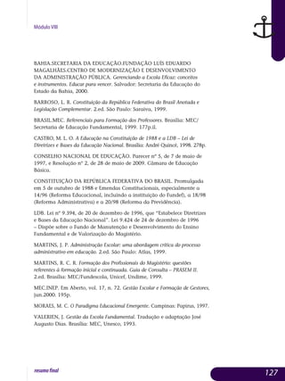 Módulo VIII
BAHIA.SECRETARIA DA EDUCAÇÃO.FUNDAÇÃO LUÍS EDUARDO
MAGALHÃES.CENTRO DE MODERNIZAÇÃO E DESENVOLVIMENTO
DA ADMINISTRAÇÃO PÚBLICA. Gerenciando a Escola Eficaz: conceitos
e instrumentos. Educar para vencer. Salvador: Secretaria da Educação do
Estado da Bahia, 2000.
BARROSO, L. R. Constituição da República Federativa do Brasil Anotada e
Legislação Complementar. 2.ed. São Paulo: Saraiva, 1999.
BRASIL.MEC. Referenciais para Formação dos Professores. Brasília: MEC/
Secretaria de Educação Fundamental, 1999. 177p.il.
CASTRO, M. L. O. A Educação na Constituição de 1988 e a LDB – Lei de
Diretrizes e Bases da Educação Nacional. Brasília: André Quincé, 1998. 278p.
CONSELHO NACIONAL DE EDUCAÇÃO. Parecer nº 5, de 7 de maio de
1997, e Resolução nº 2, de 28 de maio de 2009. Câmara de Educação
Básica.
CONSTITUIÇÃO DA REPÚBLICA FEDERATIVA DO BRASIL. Promulgada
em 5 de outubro de 1988 e Emendas Constitucionais, especialmente a
14/96 (Reforma Educacional, incluindo a instituição do Fundef), a 18/98
(Reforma Administrativa) e a 20/98 (Reforma da Previdência).
LDB. Lei nº 9.394, de 20 de dezembro de 1996, que “Estabelece Diretrizes
e Bases da Educação Nacional”. Lei 9.424 de 24 de dezembro de 1996
– Dispõe sobre o Fundo de Manutenção e Desenvolvimento do Ensino
Fundamental e de Valorização do Magistério.
MARTINS, J. P. Administração Escolar: uma abordagem crítica do processo
administrativo em educação. 2.ed. São Paulo: Atlas, 1999.
MARTINS, R. C. R. Formação dos Profissionais do Magistério: questões
referentes à formação inicial e continuada. Guia de Consulta – PRASEM II.
2.ed. Brasília: MEC/Fundescola, Unicef, Undime, 1999.
MEC.INEP. Em Aberto, vol. 17, n. 72. Gestão Escolar e Formação de Gestores,
jun.2000. 195p.
MORAES, M. C. O Paradigma Educacional Emergente. Campinas: Papirus, 1997.
VALERIEN, J. Gestão da Escola Fundamental. Tradução e adaptação José
Augusto Dias. Brasília: MEC, Unesco, 1993.
127resumofinal
 