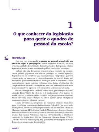 Módulo VIII
1
O que conhecer da legis­lação
para gerir o quadro de
pessoal da escola?
Introdução
Para que você possa gerir o quadro de pessoal, atendendo aos
preceitos legais e pedagógicos, vamos apresentar e discutir, nas duas
primeiras uni­dades deste Módulo, dispositivos básicos da legislação relativa
à gestão de pessoal nas escolas da rede pública estadual ou municipal.
Embora não seja diretamente responsável por concurso ou contrata-
ção de pessoal, pagamento dos salários, promoção na carreira, aplicação
de pe­nalidades aos servidores e/ou sua exoneração, é importante que você
– como gestor de sua escola – conheça legislação de pessoal. Senão, terá
di­ficuldades para distribuir tarefas e atribuições entre os servidores e cobrar
sua reali­zação, e para enfrentar problemas como faltas, substituições, não
cum­pri­mento de horários e de obrigações. Sem falar da necessidade de tratar
as ques­tões relativas a pessoal com a respectiva Secretaria de Educação.
Por isso, nesta primeira Unidade, vamos tratar, por exemplo, da carac­
terização dos servidores da educação e de noções gerais sobre ingresso no
serviço público, nomeação, posse, exercício, estágio probatório e esta­bili­da­
de dos servidores, cargos e funções no serviço público, cargos e fun­ções de
magistério, estatuto e plano de carreira.
Mesmo diversificada, a legislação de pessoal de estados e municípios
segue princípios e regras gerais da Constituição Federal (C.F.) e, em relação
ao magistério, atende as diretrizes presentes na Lei de Diretrizes e Bases da
Educação Nacional (LDB), à Lei do Fundo de Manutenção e Desenvolvimento
da Educação Básica e de Valorização dos Profissionais da Educação (Fundeb),
à Lei do Piso Salarial Profissional Nacional e leva em conta as orientações
constantes da Resolução nº 2/09 da Câmara de Educação Básica (CEB) do
Conselho Nacional de Educação (CNE), que oferece diretrizes para os planos
de carreira e remuneração do magistério.
15unidade1
 