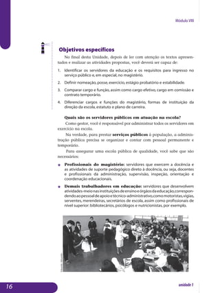Módulo VIII
Objetivos específicos
No final desta Unidade, depois de ler com atenção os textos apre­sen­
tados e realizar as atividades propostas, você deverá ser capaz de:
1.	 Identificar os servidores da educação e os requisitos para ingresso no
serviço público e, em especial, no magistério.
2.	 Definir nomeação, posse, exercício, estágio probatório e estabilidade.
3.	 Comparar cargo e função, assim como cargo efetivo, cargo em comissão e
contrato temporário.
4.	 Diferenciar cargos e funções do magistério, formas de instituição da
direção da escola, estatuto e plano de carreira.
Quais são os servidores públicos em atuação na escola?
Como gestor, você é responsável por administrar todos os servidores em
exercício na escola.
Na verdade, para prestar serviços públicos à população, a adminis­
tração pública precisa se organizar e contar com pessoal permanente e
temporário.
Para assegurar uma escola pública de qualidade, você sabe que são
necessários:
j	 Profissionais do magistério: servidores que exercem a docência e
as atividades de suporte pedagógico direto à docência, ou seja, docentes
e profissionais da administração, supervisão, inspeção, orientação e
coordenação educacionais.
j 	 Demais trabalhadores em educação: servidores que desenvolvem
atividades-meionasinstituiçõesdeensinoeórgãosdaeducação,cor­res­pon­
dendoaopessoaldeapoioetécnico-administrativo,comomo­toristas,vigias,
serventes, merendeiras, secretários de escola, assim co­­mo profissionais de
nível superior: bibliotecários, psicólogos e nutri­cionistas, por exemplo.
16 unidade1
EduardoAlbarello
 