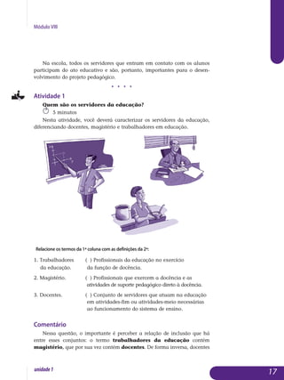 Módulo VIII
Na escola, todos os servidores que entram em contato com os alunos
participam do ato educativo e são, portanto, importantes para o desen­
volvimento do projeto pedagógico.
j j j j
Atividade 1
Quem são os servidores da educação?	
5 minutos
Nesta atividade, você deverá caracterizar os servidores da educação,
diferenciando docentes, magistério e trabalhadores em educação.
Relacione os termos da 1ª coluna com as definições da 2ª:
1. Trabalhadores	 ( ) Profissionais da educação no exercício
da educação.	 da função de docência.
2. Magistério.		 ( ) Profissionais que exercem a docência e as 		
			 atividades de suporte pedagógico direto à docência.
3. Docentes.		 ( ) Conjunto de servidores que atuam na educação 	
			 em atividades-fim ou atividades-meio necessárias 		
	 		 ao funcionamento do sistema de ensino.
Comentário
Nessa questão, o importante é perceber a relação de inclusão que há
entre esses conjuntos: o termo trabalhadores da educação contém
ma­gistério, que por sua vez contém docentes. De forma inversa, docentes
17unidade1
 