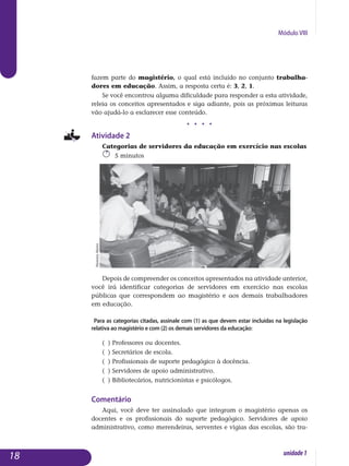 Módulo VIII
fazem parte do magistério, o qual está incluído no conjunto trabalha­
dores em educação. Assim, a resposta certa é: 3, 2, 1.
Se você encontrou alguma dificuldade para responder a esta atividade,
releia os conceitos apresentados e siga adiante, pois as próximas leituras
vão ajudá-lo a esclarecer esse conteúdo.
j j j j
Atividade 2
Categorias de servidores da educação em exercício nas escolas
5 minutos
Depois de compreender os conceitos apresentados na atividade an­terior,
você irá identificar categorias de servidores em exercício nas escolas
públicas que correspondem ao magistério e aos demais trabalhadores
em educação.
Para as categorias citadas, assinale com (1) as que devem estar incluídas na legislação
relativa ao magistério e com (2) os demais servidores da educação:
( ) Professores ou docentes.
( ) Secretários de escola.
( ) Profissionais de suporte pedagógico à docência.
( ) Servidores de apoio administrativo.
( ) Bibliotecários, nutricionistas e psicólogos.
Comentário
Aqui, você deve ter assinalado que integram o magistério apenas os
do­centes e os profissionais do suporte pedagógico. Servidores de apoio
ad­ministrativo, como merendeiras, serventes e vigias das escolas, são tra­
18 unidade1
MoreiraMariz
 