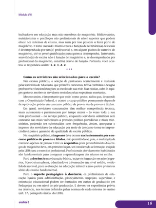 Módulo VIII
ba­lhadores em educação mas não membros do magistério. Bibliote­cários,
nutricionistas e psicólogos são profissionais de nível superior que podem
atuar nos sistemas de ensino, mas nem por isso passam a fazer parte do
ma­gistério. E tome cuidado: muitas vezes a função de secretário(a) de escola
é desempenhada por um(a) professor(a) e, em alguns planos de car­reira do
magistério, até se prevê gratificação para quem a desempenha. Entretanto,
secretário(a) de escola não é função de magistério e, se de­sem­penhada por
profissional do magistério, constitui desvio de função. Por­tanto, você acer-
tou se respondeu assim: 1, 2, 1, 2, 2.
• • •
Como os servidores são selecionados para a escola?
Nas escolas públicas, a seleção de professores normalmente é realizada
pela Secretaria de Educação, que promove concursos, firma contratos e designa
professores e funcionários para as escolas de sua rede. Nas escolas, cabe às equi-
pes gestoras receber os servidores enviados pelas respectivas secretarias.
Mesmo assim, é importante que você, como gestor, saiba que, de acordo
com a Constituição Federal, o acesso a cargo público permanente depende
de aprovação prévia em concurso público de provas ou de provas e títulos.
Em geral, servidores concursados têm melhor competência técnica,
mais autonomia e permanecem por tempo maior – às vezes toda a sua
vida profissional – no serviço público, enquanto servidores admitidos sem
con­curso são mais vulneráveis a pressões político-partidárias e mais tran­
sitórios, podendo ser substituídos com frequência. Assim, assegurar o
in­gres­so dos servidores da educação por meio de concurso torna-se im­pres­
cindível para a garantia da qualidade da escola pública.
No magistério público, o ingresso deve ocorrer exclusivamente por con­
curso público de provas e títulos, não permitindo-se, pois, a rea­lização de
con­curso apenas de provas. Entre os requisitos para preen­chimento dos car-
gos de ma­gistério deve, em primeiro lugar, ser considerada a formação exigida
pela LDB para o exercício profissional. Profissionais devidamente ha­bilit­a­dos
são fundamentais para assegurar a apren­dizagem dos alunos na escola.
Para a docência na educação básica, exige-se formação em nível supe­
rior, licenciatura plena, admitindo-se a formação em nível médio, moda­
lidade normal, para a atuação na educação infantil e nas quatro pri­meiras
séries do ensino fundamental.
Para o suporte pedagógico à docência, os profissionais de edu-
cação básica para administração, planejamento, inspeção, supervisão e
orientação educacional podem ser formados em cursos de graduação em
Pedagogia ou em nível de pós-graduação. E devem ter experiência prévia
na docência, nos termos definidos pelas normas de cada sistema de ensino
(art. 67, parágrafo único, da LDB).
19unidade1
 