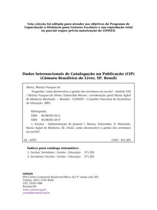 Dados Internacionais de Catalogação na Publicação (CIP)
(Câmara Brasileira do Livro, SP, Brasil)
Abreu, Mariza Vasques de
Progestão: como desenvolver a gestão dos servidores na escola?, módulo VIII
/ Mariza Vasques de Abreu, Esmeralda Moura ; coordenação geral Maria Aglaê
de Medeiros Machado. -- Brasília : Consed – Conselho Nacional de Secretários
de Educação, 2001.
Bibliografia
ISBN	 85-88301-01-6
ISBN 	 85-88301-05-9
1. Escolas - Administração de pessoal I. Moura, Esmeralda. II. Machado,
Maria Aglaê de Medeiros. III. Título: como desenvolver a gestão dos servidores
na escola?.
01 - 0707 CDD - 371.201
Índices para catálogo sistemático:
1. Escolas: Servidores : Gestão : Educação 371.201
2. Servidores: Escolas : Gestão : Educação 371.201
CONSED
SDS Centro Comercial Boulevard Bloco A/J 5º andar sala 501
Telefax: (061) 2195 8650
CEP: 70391-900
Brasília/DF
www.consed.org.br
consed@consed.org.br
Esta coleção foi editada para atender aos objetivos do Programa de
Capacitação a Distância para Gestores Escolares e sua reprodução total
ou parcial requer prévia autorização do CONSED.
 