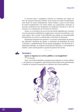 Módulo VIII
O concurso para o magistério costuma ser realizado por campo ou
área de atuação (educação infantil, anos iniciais do ensino fundamental,
anos finais do ensino fundamental, ensino médio) e, para os anos finais
do en­sino fundamental e do ensino médio, por componente curricular. O
exer­cício profissional dos integrantes do magistério vincula-se à área de
atua­ção e ao componente do currículo do concurso.
Assim, se os servidores de sua escola não foram admitidos por concurso
e/ou não possuem a habilitação exigida para o exercício da profissão, você,
como gestor, deve avaliar as providências que podem ser encaminhadas
internamente na escola ou endereçadas à Secretaria de Educação.
Reclamação frequente dos gestores é a excessiva rotatividade de pessoal,
que dificulta a formação da equipe, a construção da identidade da escola
e, portanto, a implementação de seu projeto pedagógico. Em decorrência, é
im­portante defender, na respectiva Secretaria de Educação, a necessidade de
manter o mais estável possível o quadro de pessoal das escolas.
j j j j
Atividade 3
Como se ingressa no serviço público e no magistério?
10 minutos
Aqui, você deverá identificar requisitos para ingresso no serviço público
e, em especial, no magistério, aplicando preceitos legais antes apresentados
à análise de situações frequentes no cotidiano das escolas públicas.
20 unidade1
 