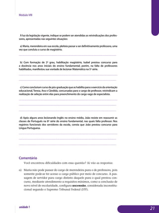 Módulo VIII
À luz da legislação vigente, indique se podem ser atendidas as reivindicações dos profes­
sores, apresentadas nas seguintes situações:
a) Maria, merendeira em sua escola, pleiteia passar a ser definitivamente professora, uma
vez que concluiu o curso de magistério.
.................................................................................................................
b) Com formação de 2º grau, habilitação magistério, Isabel prestou concurso para
a docência nos anos iniciais do ensino fundamental; porém, na falta de professores
ha­bilitados, manifestou sua vontade de lecionar Matemática na 5ª série.
.................................................................................................................
.................................................................................................................
c)Comoconcluíramcursodepós-graduaçãoqueashabilitaparaoexercíciodaorientação
educacional, Teresa, Ana e Cândida, concursadas para o cargo de professor, reivindicam a
realização de seleção entre elas para preenchimento do cargo vago de especialista.
.................................................................................................................
.................................................................................................................
.................................................................................................................
d) Após alguns anos lecionando Inglês no ensino médio, João resiste em reassumir as
classes de Português na 8ª série do ensino fundamental, nas quais falta professor. Nos
registros funcionais dos servidores da escola, consta que João prestou concurso para
Língua Portuguesa.
.................................................................................................................
.................................................................................................................
.................................................................................................................
Comentário
Você encontrou dificuldades com essa questão? Aí vão as respostas:
a) 	 Maria não pode passar do cargo de merendeira para o de professora, pois
somente pode-se ter acesso a cargo público por meio de concurso. A pas­
sagem de servidor para cargo distinto daquele para o qual prestou con­
curso, mediante atendimento a requisitos mínimos, como a con­clusão de
novo nível de escolaridade, configura ascensão, considerada incons­titu­
cio­nal segundo o Supremo Tribunal Federal (STF).
21unidade1
 