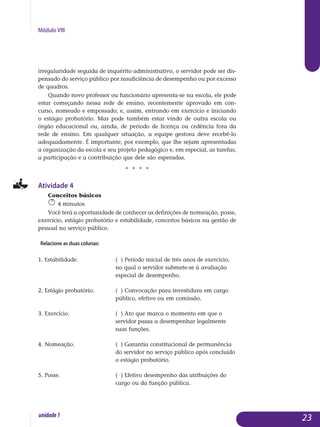 Módulo VIII
irregularidade seguida de inquérito administrativo, o servidor pode ser dis-
pensado do serviço público por insuficiência de desempenho ou por ex­cesso
de quadros.
Quando novo professor ou funcionário apresenta-se na escola, ele pode
estar começando nessa rede de ensino, recentemente aprovado em con­
curso, nomeado e empossado; e, assim, entrando em exercício e iniciando
o estágio probatório. Mas pode também estar vindo de outra escola ou
órgão educacional ou, ainda, de período de licença ou cedência fora da
rede de ensino. Em qualquer situação, a equipe gestora deve recebê-lo
ade­quadamente. É importante, por exemplo, que lhe sejam apresentadas
a or­ganização da escola e seu projeto pedagógico e, em especial, as tarefas,
a participação e a contribuição que dele são esperadas.
j j j j
Atividade 4
Conceitos básicos
4 minutos
Você terá a oportunidade de conhecer as definições de nomeação, posse,
exercício, estágio probatório e estabilidade, conceitos básicos na gestão de
pessoal no serviço público.
Relacione as duas colunas:
1. Estabilidade.		 ( ) Período inicial de três anos de exercício, 	
				 no qual o servidor submete-se à avaliação 		
				 especial de desempenho.
2. Estágio probatório.		 ( ) Convocação para investidura em cargo 		
				 público, efetivo ou em comissão.
3. Exercício.			 ( ) Ato que marca o momento em que o 		
				 servidor passa a desempenhar legalmente 		
				 suas funções.
4. Nomeação.			 ( ) Garantia constitucional de permanência 	
				 do servidor no serviço público após concluído 	
				 o estágio probatório.
5. Posse.			 ( ) Efetivo desempenho das atribuições do 	 	
				 cargo ou da função pública.
23unidade1
 