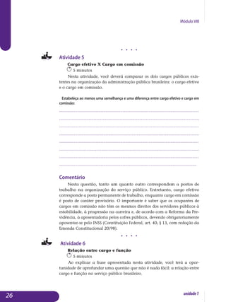 Módulo VIII
j j j j
Atividade 5
Cargo efetivo X Cargo em comissão
5 minutos
Nesta atividade, você deverá comparar os dois cargos públicos exis­
tentes na organização da administração pública brasileira: o cargo efetivo
e o cargo em comissão.
Estabeleça ao menos uma semelhança e uma diferença entre cargo efetivo e cargo em
comissão:
..................................................................................................................
.................................................................................................................
..................................................................................................................
..................................................................................................................
..................................................................................................................
.................................................................................................................
..................................................................................................................
................................................................................................................
Comentário
Nesta questão, tanto um quanto outro correspondem a postos de
trabalho na organização do serviço público. Entretanto, cargo efetivo
cor­responde a posto permanente de trabalho, enquanto cargo em comissão
é posto de caráter provisório. O importante é saber que os ocupantes de
car­gos em comissão não têm os mesmos direitos dos servidores públicos à
estabilidade, à progressão na carreira e, de acordo com a Reforma da Pre­
vidência, à aposentadoria pelos cofres públicos, devendo obrigato­ria­mente
aposentar-se pelo INSS (Constituição Federal, art. 40, § 13, com redação da
Emenda Constitucional 20/98).
j j j j
Atividade 6
Relação entre cargo e função
5 minutos
Ao explicar a frase apresentada nesta atividade, você terá a opor­
tunidade de aprofundar uma questão que não é nada fácil: a relação entre
cargo e função no serviço público brasileiro.
26 unidade1
 