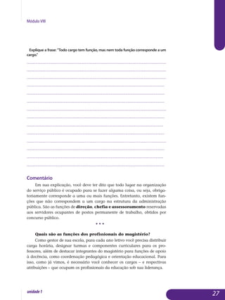 Módulo VIII
Explique a frase: Todo cargo tem função, mas nem toda função corresponde a um
cargo.
.................................................................................................................
.................................................................................................................
.................................................................................................................
................................................................................................................	
.................................................................................................................
.................................................................................................................
.................................................................................................................
.................................................................................................................
................................................................................................................
.................................................................................................................
.................................................................................................................
.................................................................................................................
................................................................................................................
................................................................................................................. 																			
Comentário
Em sua explicação, você deve ter dito que todo lugar na organização
do serviço público é ocupado para se fazer alguma coisa, ou seja, obriga­
toriamente corresponde a uma ou mais funções. Entretanto, existem fun­
ções que não correspondem a um cargo na estrutura da administração
pública. São as funções de direção, chefia e assessoramento reservadas
aos ser­vidores ocupantes de postos permanente de trabalho, obtidos por
con­curso público.
• • •
Quais são as funções dos profissionais do magistério?
Como gestor de sua escola, para cada ano letivo você precisa distribuir
carga horária, designar turmas e componentes curriculares para os pro­
fessores, além de destacar integrantes do magistério para funções de apoio
à docência, como coordenação pedagógica e orientação educacional. Para
isso, como já vimos, é necessário você conhecer os cargos – e respectivas
atribuições – que ocupam os profissionais da educação sob sua liderança.	
27unidade1
 
