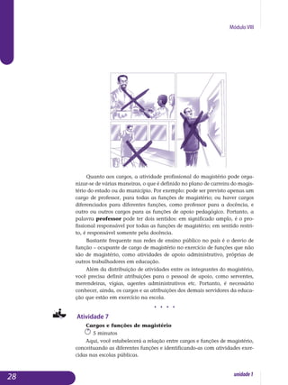 Módulo VIII
Quanto aos cargos, a atividade profissional do magistério pode orga­
nizar-se de várias maneiras, o que é definido no plano de carreira do ma­gis­­
tério do estado ou do município. Por exemplo: pode ser previsto apenas um
cargo de professor, para todas as funções de magistério; ou haver car­gos
diferenciados para diferentes funções, como professor para a docên­cia, e
outro ou outros cargos para as funções de apoio pedagógico. Por­tanto, a
palavra professor pode ter dois sentidos: em significado amplo, é o pro­
fissional responsável por todas as funções de magistério; em sentido restri­
to, é responsável somente pela docência.
Bastante frequente nas redes de ensino público no país é o desvio de
função – ocupante de cargo de magistério no exercício de funções que não
são de magistério, como atividades de apoio administrativo, próprias de
outros trabalhadores em educação.
Além da distribuição de atividades entre os integrantes do magistério,
você precisa definir atribuições para o pessoal de apoio, como serventes,
me­rendeiras, vigias, agentes administrativos etc. Portanto, é necessário
co­nhecer, ainda, os cargos e as atribuições dos demais servidores da educa­
ção que estão em exercício na escola.
j j j j
Atividade 7
Cargos e funções de magistério
5 minutos
Aqui, você estabelecerá a relação entre cargos e funções de magistério,
conceituando as diferentes funções e identificando-as com atividades exer­
cidas nas escolas públicas.
28 unidade1
 