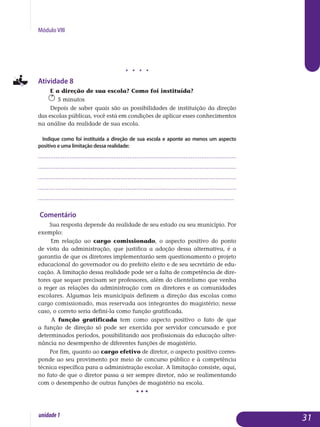 Módulo VIII
j j j j
Atividade 8
E a direção de sua escola? Como foi instituída?
5 minutos
Depois de saber quais são as possibilidades de instituição da direção
das escolas públicas, você está em condições de aplicar esses conhecimentos
na análise da realidade de sua escola.
Indique como foi instituída a direção de sua escola e aponte ao menos um aspecto
positivo e uma limitação dessa realidade:
.................................................................................................................
.................................................................................................................
.................................................................................................................
.................................................................................................................
................................................................................................................. 	
Comentário
Sua resposta depende da realidade de seu estado ou seu município. Por
exemplo:
Em relação ao cargo comissionado, o aspecto positivo do ponto
de vista da administração, que justifica a adoção dessa alternativa, é a
garan­tia de que os diretores implementarão sem questionamento o projeto
edu­cacional do governador ou do prefeito eleito e de seu secretário de edu­
cação. A limitação dessa realidade pode ser a falta de competência de dire­
tores que sequer precisam ser professores, além do clientelismo que venha
a reger as relações da administração com os diretores e as comu­nidades
escolares. Algumas leis municipais definem a direção das escolas como
cargo comissionado, mas reservada aos integrantes do magistério; nesse
caso, o correto seria defini-la como função gratificada.
A função gratificada tem como aspecto positivo o fato de que
a função de direção só pode ser exercida por servidor concursado e por
de­terminados períodos, possibilitando aos profissionais da educação alter­
nância no desem­penho de diferentes funções de magistério.
Por fim, quanto ao cargo efetivo de diretor, o aspecto positivo corres­
ponde ao seu provimento por meio de concurso público e à competência
técnica específica para a administração escolar. A limitação consiste, aqui,
no fato de que o diretor passa a ser sempre diretor, não se realimentando
com o desempenho de outras funções de magistério na escola.
• • •
31unidade1
 