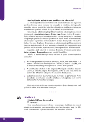 Módulo VIII
Que legislação aplica-se aos servidores da educação?
As relações jurídicas dos servidores com a administração são reguladas
por leis diversas, sendo comum, na educação, a existência de legislação
específica para o magistério, além da aplicação da legislação relativa aos
servidores em geral ao pessoal de apoio e técnico-administrativo.
Em geral, na administração pública brasileira, a legislação de pessoal
corresponde a estatutos e planos de carreira. Cargos efetivos devem pre­
fe­rencialmente ser organizados em carreira, ou seja, em posições esca­lona­
das para progressão do servidor por meio de novos níveis de esco­laridade,
atualização e experiência profissional e/ou melhor desem­penho em seu tra-
balho. Por meio de planos de carreira, a administração pública ma­nifesta
interesse pela evolução de seus servidores, dispondo de ins­trumento para
premiar o bom servidor, separando-o do despreparado ou desin­teressado.
Segundo a LDB (art. 67), os sistemas de ensino devem assegurar esta­
tutos e planos de carreira para o magistério público.
Assim, é importante que você conheça e possa constantemente
con­sultar:
j 	 A Constituição Federal (com suas emendas), a LDB, a Lei do Fundeb, a Lei
do Piso Salarial Nacional Profissional  e a Resolução 2/09 da CEB/CNE, com
as diretrizes nacionais para os planos de carreira do magistério.
j	 A Constituição Estadual ou Lei Orgânica Municipal, o estatuto dos ser­
vidores, o estatuto próprio do magistério, se for o caso, e os planos de
carreira das diferentes categorias de servidores da educação.
j 	 Outras leis estaduais ou municipais, os decretos e as portarias do Poder
Executivo e as normas do Conselho Estadual de Educação ou,onde houver,
do Conselho Municipal de Educação.
Caso sua escola ainda não possua exemplares desses documentos, você
pode solicitá-los à Secretaria de Educação.
j j j j
Atividade 9
Estatuto X Plano de carreira
5 minutos
Para consultar com desenvoltura e segurança a legislação de pessoal
vigente em seu estado ou seu município, você precisa saber qual é a dife­
rença entre estatuto e plano de carreira dos servidores públicos.
32 unidade1
 