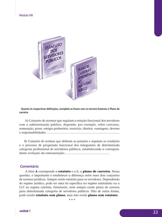 Módulo VIII
Quanto às respectivas definições, complete as frases com os termos Estatuto e Plano de
carreira:
a) Conjunto de normas que regulam a relação funcional dos servidores
com a administração pública, dispondo, por exemplo, sobre concurso,
nomeação, posse, estágio probatório, exercício, direitos, vantagens, deveres
e responsabilidades: ........................................................................................
b) Conjunto de normas que definem as posições e regulam as condições
e o processo de progressão funcional dos integrantes de determinada
categoria profissional de servidores públicos, estabelecendo a corres­pon­
dente evolução da remuneração:.....................................................
Comentário
A letra a corresponde a estatuto e a b, a plano de carreira. Nessa
questão, o importante é estabelecer a diferença entre esses dois conjuntos
de normas jurídicas. Sempre existe estatuto para os servidores. Depen­dendo
do regime jurídico, pode ser uma lei específica no regime estatutário ou a
CLT no regime celetista. Entretanto, nem sempre existe plano de carreira
pa­ra determinada categoria de servidores públicos. Dito de outra forma,
po­de existir estatuto sem plano, mas não existe plano sem estatuto.
• • •
33unidade1
 