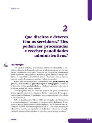 Módulo VIII
2
Que direitos e deveres
têm os servidores? Eles
podem ser processados
e receber penalidades
administrativas?
Introdução
Na Unidade anterior, apresentamos conteúdos relacionados a dis­
positivos básicos da legislação referente à administração de pessoal nas
escolas estaduais ou municipais. Tratamos, por exemplo, de noções gerais
sobre ingresso no serviço público, nomeação, posse, exercício, estágio pro­
batório e estabilidade dos servidores, cargos e funções no serviço público,
cargos e funções de magistério, estatuto e plano de carreira.
Com o objetivo de desenvolver competências para gerir o quadro de
pessoal, atendendo aos preceitos legais e pedagógicos, vamos dar
andamento, nesta segunda Unidade, ao estudo da legislação básica para a
gestão de pessoal nas escolas públicas.
Na legislação relativa aos servidores públicos em geral, encontram-se
títulos, capítulos e seções que tratam de direitos e vantagens, deveres, proi­
bições, responsabilidades, penalidades e processo administrativo disci­pli­nar
no serviço público.
Entre os direitos dos servidores, estão, por exemplo, o recebimento de
vencimento adequado e vantagens, a regulamentação da jornada de tra­
balho, o gozo de férias anuais, o direito de petição, a concessão de licenças,
cedências e outros afastamentos previstos em lei. Além disso, a legislação
educacional vigente, em especial a Lei de Diretrizes e Bases da Educação
Nacional, assegura direitos e deveres específicos ao magistério brasileiro.
37unidade2
 