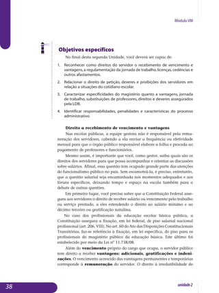 Módulo VIII
Objetivos específicos
No final desta segunda Unidade, você deverá ser capaz de:
1.	 Reconhecer como direitos do servidor o recebimento de vencimento e
vantagens, a regulamentação da jornada de trabalho, licenças, ce­dên­cias e
outros afastamentos.
2.	 Relacionar o direito de petição, deveres e proibições dos servidores em
relação a situações do cotidiano escolar.
3.	 Caracterizar especificidades do magistério quanto a vantagens, jornada
de trabalho, substituições de professores, direitos e deveres assegurados
pela LDB.
4.	 Identificar responsabilidades, penalidades e características do processo
administrativo.
Direito a recebimento de vencimento e vantagens
Nas escolas públicas, a equipe gestora não é responsável pela remu­
ne­ração dos servidores, cabendo a ela enviar a frequência ou efetividade
men­sal para que o órgão público responsável elabore a folha e proceda ao
pagamento de professores e funcionários.
Mesmo assim, é importante que você, como gestor, saiba quais são os
direitos dos servidores para que possa acompanhar e orientar as discussões
sobre salários. Afinal, essa questão tem ocupado grande parte das atenções
do funcionalismo público no país. Sem escamoteá-la, é preciso, entretanto,
que a questão salarial seja encaminhada nos momentos adequados e aos
fóruns específicos, deixando tempo e espaço na escola também para o
debate de outras questões.
Em primeiro lugar, você precisa saber que a Constituição Federal asse­
gura aos servidores o direito de receber salário ou vencimento pelo trabalho
ou serviço prestado, a eles estendendo o direito ao salário mínimo e ao
décimo terceiro ou gratificação natalina.
No caso dos profissionais da educação escolar básica pública, a
Constituição assegura a fixação, em lei federal, de piso salarial nacional
profissional (art. 206, VIII). No art. 60 do Ato das Disposições Constitucionais
Transitórias, faz-se referência à fixação, em lei específica, do piso para os
profissionais do magistério público da educação básica. Este último foi
estabelecido por meio da Lei nº 11.738/08.
Além do vencimento próprio do cargo que ocupa, o servidor público
tem direito a receber vantagens: adicionais, gratificações e indeni­
zações. O venci­mento acrescido das vantagens permanentes e tempo­rárias
corresponde à remuneração do servidor. O direito à irredutibilidade do
38 unidade2
 