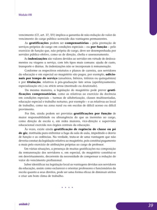 Módulo VIII
vencimento (CF, art. 37, XV) implica a garantia de não-redução do valor do
vencimento do cargo público acrescido das vantagens permanentes.
As gratificações podem ser compensatórias – pela prestação de
serviços próprios do cargo em condições especiais – ou por função – pelo
exercício de função que, não própria do cargo, deve ser desempenhada por
servidor público efetivo, como as de direção, chefia e assessoramento.
As indenizações são valores devidos ao servidor em virtude de desloca­
mentos ou viagens a serviço, com três tipos mais comuns: ajuda de custo,
transporte e diárias. As indenizações não se incorporam à remuneração.
Conforme os respectivos estatutos e planos de carreira, aos servidores
da educação e em especial ao magistério são pagos, por exemplo, adicio­
nais por tempo de serviço (anuênios, biênios, triênios ou quinquênios)
e por titulação, relativos à pós-graduação lato sensu (aperfeiçoamento,
especia­lização etc.) ou stricto sensu (mestrado ou doutorado).
Da mesma maneira, a legislação do magistério pode prever grati­
ficações compensatórias, como as relativas ao exercício da docên­cia
em condições especiais – turmas de alfabetização, classes multis­seriadas,
edu­ca­ção especial e trabalho noturno, por exemplo – e as relativas ao local
de trabalho, como na zona rural ou em escolas de difícil acesso ou difícil
provimento.
Por fim, ainda podem ser previstas gratificações por função de
maior responsabilidade ou abrangência do que as inerentes ao cargo,
como dire­ção de escola e, em redes maiores, vice-direção e supervisão
educa­cional exercida nos órgãos centrais da educação.
Às vezes, existe ainda gratificação de regência de classe ou pó
de giz, instituída para enfrentar a fuga da sala de aula, impedindo o desvio
de função e as cedências. Na verdade, trata-se de uma vantagem que não
de­veria constar da legislação relativa ao magistério, pois constitui pa­gamento
a mais pelo exercício de atribuições próprias ao cargo de pro­fessor.
Em várias situações, a presença de muitas gratificações na composição
da remuneração dos servidores e, em especial, do magistério constitui-se
em desvirtuamento, decorrente da necessidade de compensar a redução do
valor do vencimento profissional.
Saber identificar na legislação local as vantagens devidas aos ser­vidores
da educação, assim como esclarecer e orientar professores e fun­cionários da
escola quanto a seus direitos, pode ser uma forma eficaz de diminuir atritos
e criar um bom clima de trabalho.
j j j j
39unidade2
 