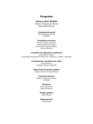 Progestão
Autores deste Módulo
Mariza Vasques de Abreu
Esmeralda Moura
Coordenação geral
Lílian Barboza de Sena
CONSED
Consultores técnicos
Marlou Zanella Pellegrini
Kátia Siqueira de Freitas
Ceres Maria Pinheiro Ribeiro
Ricardo Martins
Consultor em educação a distância
Jesús Martín Cordero
Universidad Nacional de Educación a Distancia – UNED – Espanha
Coordenação e produção de vídeo
Hugo Barreto
Fundação Roberto Marinho
Supervisão de projeto gráfico
Renato Silveira Souza Monteiro
Assessoria técnica
Hidelcy Guimarães Veludo
CONSED
Revisores
Irene Ernest Dias
Jorge Moutinho
Projeto gráfico
BBOX design
Diagramação
Caju Design
 
