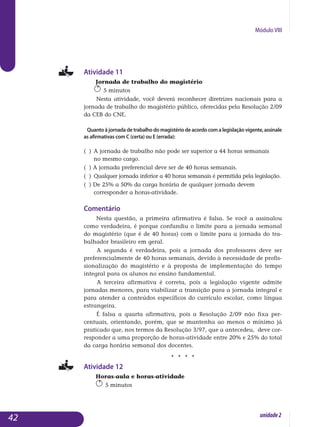 Módulo VIII
Atividade 11
Jornada de trabalho do magistério
5 minutos
Nesta atividade, você deverá reconhecer diretrizes nacionais para a
jornada de trabalho do magistério público, oferecidas pela Resolução 2/09
da CEB do CNE.
Quanto à jornada de trabalho do magistério de acordo com a legislação vigente, assinale
as afirmativas com C (certa) ou E (errada):
( ) 	A jornada de trabalho não pode ser superior a 44 horas semanais 		
no mesmo cargo.
( ) A jornada preferencial deve ser de 40 horas semanais.
( ) 	Qualquer jornada inferior a 40 horas semanais é permitida pela legislação.
( ) De 25% a 50% da carga horária de qualquer jornada devem 			
corresponder a horas-atividade.
Comentário
Nesta questão, a primeira afirmativa é falsa. Se você a assinalou
como ver­dadeira, é porque confundiu o limite para a jornada semanal
do magi­stério (que é de 40 horas) com o limite para a jornada do tra­
balhador brasileiro em geral.
A segunda é verdadeira, pois a jornada dos professores deve ser
preferen­cialmente de 40 horas semanais, devido à necessidade de profis­
sionali­zação do magistério e à proposta de implementação do tempo
integral para os alunos no ensino fundamental.
A terceira afirmativa é correta, pois a legislação vigente admite
jorna­das menores, para viabilizar a transição para a jornada integral e
para atender a con­teúdos específicos do currículo escolar, como língua
estrangeira.
É falsa a quarta afirmativa, pois a Resolução 2/09 não fixa per-
centuais, orientando, porém, que se mantenha ao menos o mínimo já
praticado que, nos termos da Resolução 3/97, que a antecedeu, deve cor-
responder a uma proporção de horas-atividade entre 20% e 25% do total
da carga horária semanal dos docentes.
j j j j
Atividade 12
Horas-aula e horas-atividade
5 minutos
42 unidade2
 