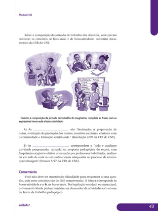Módulo VIII
Sobre a composição da jornada de trabalho dos docentes, você precisa
conhecer os conceitos de hora-aula e de hora-atividade, conforme do­cu­
mentos da CEB do CNE.
Quanto à composição da jornada de trabalho do magistério, complete as frases com as
expressões horas-aula e horas-atividade:
a) As ............................................ são destinadas à preparação de
aulas, avaliação da produção dos alunos, reuniões escolares, contatos com
a comunidade e formação continuada. (Resolução 2/09 da CEB do CNE).
b) As .............................................. correspondem a toda e qualquer
atividade programada, incluída na proposta pedagógica da escola, com
frequência exigível e efetiva orientação por professores habilitados, realiza-
da em sala de aula ou em outros locais adequados ao processo de ensino-
aprendizagem (Parecer 5/97 da CEB do CNE).
Comentário
Você não deve ter encontrado dificuldade para responder a essa ques­
tão, pois esses conceitos são de fácil compreensão. A letra a cor­res­ponde às
horas-atividade e a b, às horas-aula. Na legislação estadual ou municipal,
as horas-atividade podem também ser chamadas de atividades extraclasse
ou horas de trabalho pedagógico.
43unidade2
 