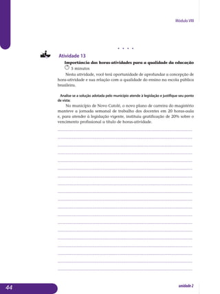 Módulo VIII
j j j j
Atividade 13
Importância das horas-atividades para a qualidade da educação
5 minutos
Nesta atividade, você terá oportunidade de aprofundar a concepção de
hora-atividade e sua relação com a qualidade do ensino na escola pública
brasileira.
Analise se a solução adotada pelo município atende à legislação e justifique seu ponto
de vista:
No município de Novo Catolé, o novo plano de carreira do magistério
manteve a jornada semanal de trabalho dos docentes em 20 horas-aula
e, para atender à legislação vigente, instituiu gratificação de 20% sobre o
vencimento profissional a título de horas-atividade.
.................................................................................................................
.................................................................................................................
.................................................................................................................
.................................................................................................................
.................................................................................................................
.................................................................................................................
.................................................................................................................
.................................................................................................................
.................................................................................................................
.................................................................................................................
.................................................................................................................
.................................................................................................................
.................................................................................................................
.................................................................................................................
.................................................................................................................
................................................................................................................. 	
.................................................................................................................
.................................................................................................................
.................................................................................................................
44 unidade2
 
