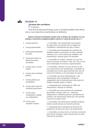 Módulo VIII
Atividade 14
Licenças dos servidores
5 minutos
Você deverá relacionar licenças a que os servidores públicos têm direito
com as suas respectivas características ou definições.
Quanto às licenças normalmente inscritas entre os direitos dos servidores, em seus
estatutos, e extensivas ao magistério público, numere a 2ª coluna de acordo com a 1ª:
					
46 unidade2
1. Licença-gestante.
2. Licença-paternidade.
3. Licença para tratamento
de saúde.
4. Licença por motivo de
doença de pessoa
da família.	
5. Licença para o serviço
militar.
6. Licença para atividade
política.
7. Licença-prêmio por
assiduidade.*
8. Licença para tratar de
interesses particulares.
9. Licença para
acompanhar cônjuge
ou companheiro.
10. Licença para
mandato classista.
( ) Concedida, com remuneração, para disputa
de cargo eletivo no período entre o registro da
candidatura e determinado dia após a eleição.
( ) Concedida para desempenho de mandato em
entidade sindical ou associação de classe, limitada,
conforme a lei, a certo número por entidade, com
remuneração e duração igual à do mandato.
( ) Concedida ao servidor, conforme a lei, por seis
meses, três meses ou 60 dias a cada dez, cinco ou três
anos ininterruptos de exercício, respectivamente.
( ) Concedida, conforme a lei, por até dois ou três
anos consecutivos, sem remuneração, só podendo ser
concedida nova licença após decorridos dois anos de
exercício do término ou da interrupção da anterior.
( ) Concedida, por prazo indeterminado e sem
remuneração, para acompanhar cônjuge ou
companheiro que foi deslocado para outro ponto do
território nacional ou para o exterior.
( ) Assegurada pela Constituição de 1988, com
remuneração e duração de 120 dias.
( ) Concedida em razão de doença de ascen­dente,
descendente, cônjuge, irmão etc., desde que
indispensável a assistência pessoal e permanente do
servidor, com remuneração apenas por certo período,
como três ou quatro meses.
( ) Concedida com remuneração, mediante inspeção
médica (auxílio-doença na iniciativa privada).
( ) Assegurada pela Constituição,na forma da lei,
podendo ser de oitoou dez dias, com remuneração.
( ) Concedida, na forma da lei, ao servidor convocado
pelas Forças Armadas, sendo remunerada em vários
estatutos de servidores.
 