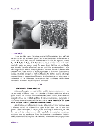 Módulo VIII
Comentário
Nesta questão, para relacionar o nome de licenças previstas na legis­
lação relativa aos servidores públicos com características ou definições de
cada uma delas, você deve ter numerado a 2ª coluna na seguinte ordem:
6, 10, 7, 8, 9, 1, 4, 3, 2, 5. Por eliminação, é provável que você tenha
acertado todas, ou quase todas. Se quiser tirar dúvidas ou aprofundar
esse assunto, consulte a legislação de seu estado ou seu município e, nela,
identifique quais são as licenças previstas entre os direitos dos servidores.
Observe que, com relação à licença-gestante, a atividade considerou a
duração mínima assegurada na Constituição. No âmbito federal, a licença-
gestante para as servidoras públicas foi ampliada para seis meses, por lei
ordinária. Em vários estados e municípios, esta ampliação também está
ocorrendo, mediante a aprovação de leis locais.
• • •
Continuando nossa reflexão...
Além das licenças, em geral estão previstos outros afastamentos para
os servidores públicos, como por casamento ou falecimento de parente,
pa­ra doação de sangue, para alistamento como eleitor, para exercício
em outro órgão ou entidade pública de cargo em comissão ou função de
con­fiança, em qualquer nível de governo, e para exercício de man­
dato ele­tivo, federal, estadual ou municipal.
A cedência ou cessão consiste em ato administrativo por meio do qual
o servidor lotado em determinado órgão é colocado, com ou sem ônus
para o órgão de origem, à disposição de outro órgão ou instituição. Para
fora da rede de ensino à qual está vinculado, o pessoal do ma­gistério
somente pode ser cedido sem ônus. Entretanto, a cedência para órgãos e
entidades educa­cionais pode ser com ônus (com remuneração paga pelo
47unidade2
TukaPrando
RicardoStuckert
 