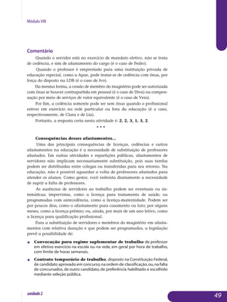 Módulo VIII
Comentário
Quando o servidor está no exercício de mandato eletivo, não se trata
de cedência, e sim de afastamento do cargo (é o caso de Pedro).
Quando o professor é emprestado para uma instituição privada de
educação especial, como a Apae, pode tratar-se de cedência com ônus, por
força do disposto na LDB (é o caso de Ivo).
Da mesma forma, a cessão de membro do magistério pode ser autorizada
com ônus se houver contrapartida em pessoal (é o caso de Diva) ou compen-
sação por meio de serviços de valor equivalente (é o caso de Vera).
Por fim, a cedência somente pode ser sem ônus quando o profissional
estiver em exercício na rede particular ou fora da educação (é o caso,
respectivamente, de Clara e de Lia).
Portanto, a resposta certa nesta atividade é: 2, 2, 3, 1, 3, 2.
• • •
Consequências desses afastamentos...
Uma das principais consequências de licenças, cedências e outros
afastamentos na educação é a necessidade de substituição de professores
afastados. Em outras atividades e repartições públicas, afastamentos de
ser­vidores não implicam necessariamente substituição, pois suas tarefas
po­dem ser distribuídas entre colegas ou transferidas para seu retorno. Na
educação, não é possível aguardar a volta de professores afastados para
atender os alunos. Como gestor, você enfrenta diariamente a necessidade
de suprir a falta de professores.
As ausências de servidores ao trabalho podem ser eventuais ou sis­
temáticas; imprevistas, como a licença para tratamento de saúde; ou
pro­gramadas com antecedência, como a licença-maternidade. Podem ser
por poucos dias, como o afastamento para casamento ou luto; por alguns
me­ses, como a licença-prêmio; ou, ainda, por mais de um ano letivo, como
a licença para qualificação profissional.
Para a substituição de servidores e membros do magistério em afasta­
mentos com relativa duração e que podem ser programados, a legis­lação
prevê a possibilidade de:
j 	 Convocação para regime suplementar de trabalho de pro­fessor
em efetivo exercício na escola ou na rede, em geral por hora de tra­balho,
com limite de horas semanais.
j	 Contrato temporário de trabalho, disposto na Constituição Fe­de­ral,
de candidato aprovado em concurso,na ordem de classificação,ou,na falta
de concursados, de outro candidato, de preferência habilitado e es­colhido
mediante seleção pública.
49unidade2
 