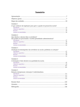 Sumário
Apresentação........................................................................................................................7
Objetivos gerais....................................................................................................................7
Mapa das unidades............................................................................................................10
Unidade 1
O que conhecer da legislação para gerir o quadro de pessoal da escola?
Introdução........................................................................................................................................... ...15
Objetivos específicos........................................................................................................................... ...16
Resumo................................................................................................................................................ ...34
Leituras recomendadas....................................................................................................................... ...34
Unidade 2
Que direitos e deveres têm os servidores?
Eles podem ser processados e receber penalidades administrativas?
Introdução........................................................................................................................................... ...37
Objetivos específicos........................................................................................................................... ...38
Resumo................................................................................................................................................ ...64
Leituras recomendadas....................................................................................................................... ...64
Unidade 3
Avaliação de desempenho dos servidores na escola: problema ou solução?
Introdução........................................................................................................................................... ...67
Objetivos específicos........................................................................................................................... ...68
Resumo................................................................................................................................................ ...90
Leituras recomendadas....................................................................................................................... ...91
Unidade 4
A formação é fator decisivo na qualidade da escola.
Introdução........................................................................................................................................... ...95
Objetivos específicos........................................................................................................................... ...95
Resumo................................................................................................................................................ .107
Leituras recomendadas....................................................................................................................... .107
Unidade 5
Relações interpessoais: interação X individualismo.
Introdução........................................................................................................................................... .111
Objetivos específicos........................................................................................................................... .111
Resumo................................................................................................................................................ .123
Leitura recomendada.......................................................................................................................... .123
Resumo final.....................................................................................................................125
Glossário...........................................................................................................................126
Bibliografia.......................................................................................................................126
 