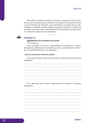Módulo VIII
Mais difícil é enfrentar ausências eventuais e imprevistas de docentes.
Nesses casos, podem-se prever substitutos no quadro de pessoal das escolas
ou das secretarias de Educação, para atendimento a escolas de sua rede.
Também as unidades escolares podem organizar-se de forma a contar, por
exemplo, com horas-aula eventualmente não preenchidas da carga horá­
ria semanal de alguns de seus professores.
j j j j
Atividade 16
Substituições de servidores na escola
10 minutos
Nesta atividade, você terá a oportunidade de caracterizar a es­peci­
ficidade das substituições de servidores na escola, especialmente de do­cen­
tes, e as possibilidades para sua efetivação.
Quanto às substituições temporárias, explique:
a) A especificidade dessas substituições na atividade profissional do
magistério.
.................................................................................................................
..................................................................................................................
..................................................................................................................
..................................................................................................................
..................................................................................................................
..................................................................................................................
b) A diferença entre regime suplementar de trabalho e contrato
temporário.
.................................................................................................................
.................................................................................................................
.................................................................................................................
.................................................................................................................
.................................................................................................................
.................................................................................................................
.................................................................................................................
.................................................................................................................
50 unidade2
 
